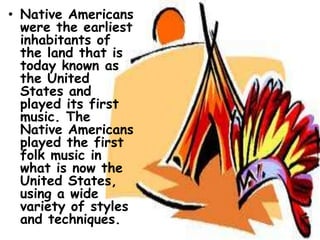 • Native Americans
  were the earliest
  inhabitants of
  the land that is
  today known as
  the United
  States and
  played its first
  music. The
  Native Americans
  played the first
  folk music in
  what is now the
  United States,
  using a wide
  variety of styles
  and techniques.
 