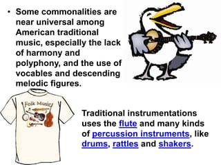 • Some commonalities are
  near universal among
  American traditional
  music, especially the lack
  of harmony and
  polyphony, and the use of
  vocables and descending
  melodic figures.


                  Traditional instrumentations
                  uses the flute and many kinds
                  of percussion instruments, like
                  drums, rattles and shakers.
 