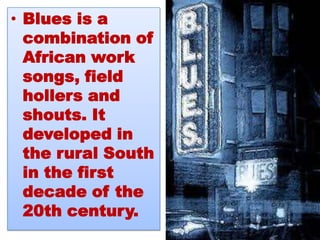 • Blues is a
  combination of
  African work
  songs, field
  hollers and
  shouts. It
  developed in
  the rural South
  in the first
  decade of the
  20th century.
 