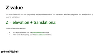 Z value
The Z value for a view has two components, elevation and translation. The elevation is the static component, and the translation is
used for animations:
Z = elevation + translationZ
To set the elevation of a view:
● In a layout definition, use the android:elevation attribute.
● In the code of an activity, use the View.setElevation method.
@MhmdAljobairi
 