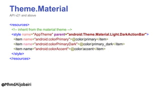 Theme.Material
API v21 and above
<resources>
<!-- inherit from the material theme -->
<style name="AppTheme" parent="android:Theme.Material.Light.DarkActionBar">
<item name="android:colorPrimary">@color/primary</item>
<item name="android:colorPrimaryDark">@color/primary_dark</item>
<item name="android:colorAccent">@color/accent</item>
</style>
</resources>
@MhmdAljobairi
 