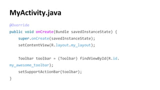 @Override
public void onCreate(Bundle savedInstanceState) {
super.onCreate(savedInstanceState);
setContentView(R.layout.my_layout);
Toolbar toolbar = (Toolbar) findViewById(R.id.
my_awesome_toolbar);
setSupportActionBar(toolbar);
}
 