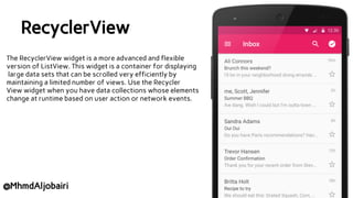 RecyclerView
The RecyclerView widget is a more advanced and flexible
version of ListView. This widget is a container for displaying
large data sets that can be scrolled very efficiently by
maintaining a limited number of views. Use the Recycler
View widget when you have data collections whose elements
change at runtime based on user action or network events.
@MhmdAljobairi
 