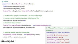 <!-- A RecyclerView with some commonly used
attributes -->
<android.support.v7.widget.RecyclerView
android:id="@+id/my_recycler_view"
android:scrollbars="vertical"
android:layout_width="match_parent"
android:layout_height="match_parent"/>
@Override
protected void onCreate(Bundle savedInstanceState) {
super.onCreate(savedInstanceState);
setContentView(R.layout.my_activity);
RecyclerView mRecyclerView = (RecyclerView) findViewById(R.id.my_recycler_view);
// use this setting to improve performance if you know that changes
// in content do not change the layout size of the RecyclerView
mRecyclerView.setHasFixedSize(true);
// use a linear layout manager
RecyclerView.LayoutManager mLayoutManager = new LinearLayoutManager(this);
mRecyclerView.setLayoutManager(mLayoutManager);
// specify an adapter (see also next example)
RecyclerView.Adapter mAdapter = new MyAdapter(myDataset);
mRecyclerView.setAdapter(mAdapter);
}
@MhmdAljobairi
 