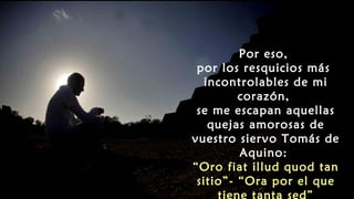 Por eso,
por los resquicios más
incontrolables de mi
corazón,
se me escapan aquellas
quejas amorosas de
vuestro siervo Tomás de
Aquino:
“Oro fiat illud quod tan
sitio”- “Ora por el que
tiene tanta sed”
 