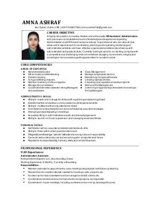 AMNA ASHRAF
Bur Dubai | Dubai,UAE | 00971509227540 | amna.ashraf104@gmail.com
CAREER OBJECTIVE
A highly resourceful,innovative, flexible and enthusiastic HR Assistant/ Administrative
who possess a considerable amountofknowledge and experience regarding
Administrative and HR Recruitment procedures.A quick learner who can absorb new
ideas and is experienced in coordinating,planning and organising a wide range of
administrative activities and have effective organisational skills and proficiencywith
administrative and practical tasks. Currently looking to work for an exciting companywith
a competitive and challenging environmentwhere drudgery,commitment,integrityand
sincerityare honoured along with opportunities for constant career.
CORE COMPETENCIES
AREAS OF EXPERTISE:
 Administrative Duties  Diary Management
 Office Duties and Multitasking  Manage Employees Record
 Problem Solving  Maintaining CompanyRecords
 Filing and Writing Reports  Creating Spread Sheets
 Maintain inventory of office supplies  Prepare projectupdates and status reports
 Manage Documentation  Mail and File Management
 Coordinate interviews between Hiring Managers
and candidates
 Screening of applicants profiles before sending to
Hiring Managers
ADMINISTRATIVE SKILLS:
 Ability to create and manage timelines with organising and planning ahead
 Excellent written and verbal communication and interpersonal skills
 Ability to multitask with strong attention to detail
 A confidentand clear telephone manner while taking accurate messages
 Arranging and participating in meetings
 Accurately filling in administrative records and relevantpaperwork
 Ability to work to minimum supervision and managing small cash floats
PERSONAL SKILLS:
 Self-Starter with an accurate and detail oriented work ethic
 Ability to thrive within a fast-paced environment
 Pragmatic and having a “can-do” attitude and strong sense ofresponsibility
 Can work well under pressure and remaining calm and polite atall times
 Reputation for dependability,honesty, dedication and enthusiasm
PROFESSIONAL EXPERIENCE
UAE Experience:
Administrative Assistant:
Netsys Internet Experts LLC, Business Bay, Dubai
Working Experience:9 Months, Currently still working.
Responsibilities:
 Maintain calendar for appointments,calls,meetings,keyprojects and follow-up tracking
 Research and compile materials needed for meetings,calls,projects,etc.
 Function as the liaison between senior manager and staff,clients,etc.
 Coordinate and oversee documentproduction and projects,as requested.
 Coordinate in-house meetings,including conference room set-up,beverage/food,etc.
 