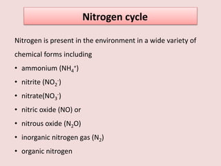 Nitrogen cycle
Nitrogen is present in the environment in a wide variety of
chemical forms including
• ammonium (NH4
+)
• nitrite (NO2
-)
• nitrate(NO3
-)
• nitric oxide (NO) or
• nitrous oxide (N2O)
• inorganic nitrogen gas (N2)
• organic nitrogen
 