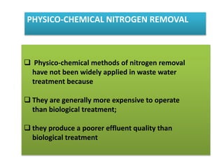 PHYSICO-CHEMICAL NITROGEN REMOVAL
 Physico-chemical methods of nitrogen removal
have not been widely applied in waste water
treatment because
 They are generally more expensive to operate
than biological treatment;
 they produce a poorer effluent quality than
biological treatment
 
