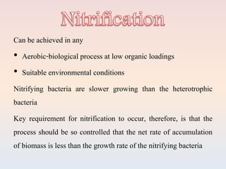 Can be achieved in any
• Aerobic-biological process at low organic loadings
• Suitable environmental conditions
Nitrifying bacteria are slower growing than the heterotrophic
bacteria
Key requirement for nitrification to occur, therefore, is that the
process should be so controlled that the net rate of accumulation
of biomass is less than the growth rate of the nitrifying bacteria
 