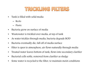 • Tank is filled with solid media
– Rocks
– Plastic
• Bacteria grow on surface of media
• Wastewater is trickled over media, at top of tank
• As water trickles through media, bacteria degrade BOD
• Bacteria eventually die, fall off of media surface
• Filter is open to atmosphere, air flows naturally through media
• Treated water leaves bottom of tank, flows into secondary clarifier
• Bacterial cells settle, removed from clarifier as sludge
• Some water is recycled to the filter, to maintain moist conditions
 