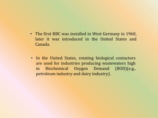 • The first RBC was installed in West Germany in 1960,
later it was introduced in the United States and
Canada.
• In the United States, rotating biological contactors
are used for industries producing wastewaters high
in Biochemical Oxygen Demand (BOD)(e.g.,
petroleum industry and dairy industry).
 