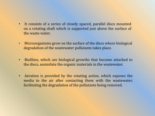 • Microorganisms grow on the surface of the discs where biological
degradation of the wastewater pollutants takes place.
• It consists of a series of closely spaced, parallel discs mounted
on a rotating shaft which is supported just above the surface of
the waste water.
• Aeration is provided by the rotating action, which exposes the
media to the air after contacting them with the wastewater,
facilitating the degradation of the pollutants being removed.
• Biofilms, which are biological growths that become attached to
the discs, assimilate the organic materials in the wastewater.
 