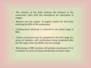 • Carbonaceous substrate is removed in the initial stage of
RBC.
• Carbon conversion may be completed in the first stage of a
series of modules, with nitrification being completed after
the 5th stage, when the BOD5 was low enough.
• Most design of RBC systems will include a minimum of 4 or
5 modules in series to obtain nitrification of waste water.
• The rotation of the disks contacts the biomass in the
wastewater ,then with the atmosphere for adsorption of
oxygen.
• Biomass uses the oxygen & organic matter for food thus
reducing the BOD in the wastewater.
 