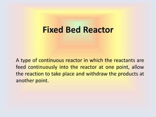 Fixed Bed Reactor
A type of continuous reactor in which the reactants are
feed continuously into the reactor at one point, allow
the reaction to take place and withdraw the products at
another point.
 