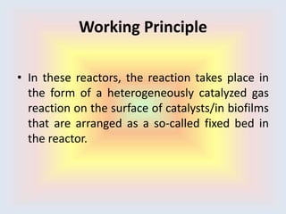 Working Principle
• In these reactors, the reaction takes place in
the form of a heterogeneously catalyzed gas
reaction on the surface of catalysts/in biofilms
that are arranged as a so-called fixed bed in
the reactor.
 