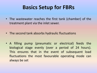 Basics Setup for FBRs
• The wastewater reaches the first tank (chamber) of the
treatment plant via the inlet sewer.
• The second tank absorbs hydraulic fluctuations
• A filling pump (pneumatic or electrical) feeds the
biological stage evenly (over a period of 24 hours).
This ensures that in the event of subsequent load
fluctuations the most favourable operating mode can
always be set
 