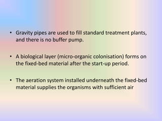 • Gravity pipes are used to fill standard treatment plants,
and there is no buffer pump.
• A biological layer (micro-organic colonisation) forms on
the fixed-bed material after the start-up period.
• The aeration system installed underneath the fixed-bed
material supplies the organisms with sufficient air
 