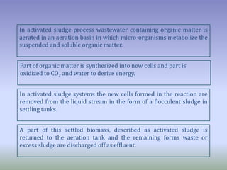 In activated sludge process wastewater containing organic matter is
aerated in an aeration basin in which micro-organisms metabolize the
suspended and soluble organic matter.
Part of organic matter is synthesized into new cells and part is
oxidized to CO2 and water to derive energy.
In activated sludge systems the new cells formed in the reaction are
removed from the liquid stream in the form of a flocculent sludge in
settling tanks.
A part of this settled biomass, described as activated sludge is
returned to the aeration tank and the remaining forms waste or
excess sludge are discharged off as effluent.
 