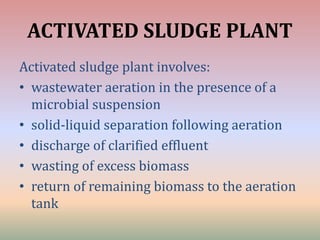 ACTIVATED SLUDGE PLANT
Activated sludge plant involves:
• wastewater aeration in the presence of a
microbial suspension
• solid-liquid separation following aeration
• discharge of clarified effluent
• wasting of excess biomass
• return of remaining biomass to the aeration
tank
 