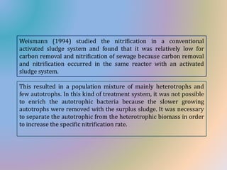Weismann (1994) studied the nitrification in a conventional
activated sludge system and found that it was relatively low for
carbon removal and nitrification of sewage because carbon removal
and nitrification occurred in the same reactor with an activated
sludge system.
This resulted in a population mixture of mainly heterotrophs and
few autotrophs. In this kind of treatment system, it was not possible
to enrich the autotrophic bacteria because the slower growing
autotrophs were removed with the surplus sludge. It was necessary
to separate the autotrophic from the heterotrophic biomass in order
to increase the specific nitrification rate.
 
