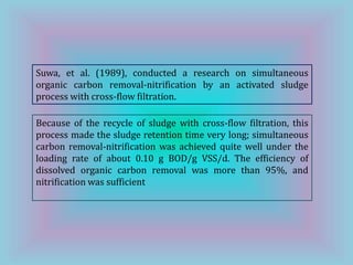 Suwa, et al. (1989), conducted a research on simultaneous
organic carbon removal-nitrification by an activated sludge
process with cross-flow filtration.
Because of the recycle of sludge with cross-flow filtration, this
process made the sludge retention time very long; simultaneous
carbon removal-nitrification was achieved quite well under the
loading rate of about 0.10 g BOD/g VSS/d. The efficiency of
dissolved organic carbon removal was more than 95%, and
nitrification was sufficient
 