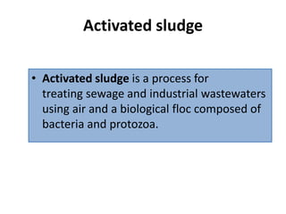 Activated sludge
• Activated sludge is a process for
treating sewage and industrial wastewaters
using air and a biological floc composed of
bacteria and protozoa.
 