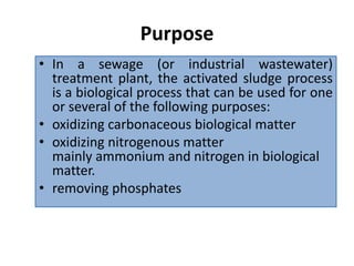 Purpose
• In a sewage (or industrial wastewater)
treatment plant, the activated sludge process
is a biological process that can be used for one
or several of the following purposes:
• oxidizing carbonaceous biological matter
• oxidizing nitrogenous matter
mainly ammonium and nitrogen in biological
matter.
• removing phosphates
 