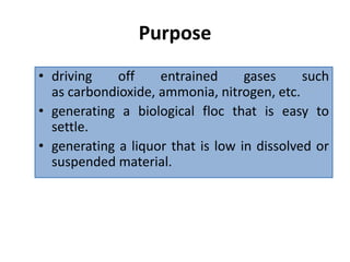 Purpose
• driving off entrained gases such
as carbondioxide, ammonia, nitrogen, etc.
• generating a biological floc that is easy to
settle.
• generating a liquor that is low in dissolved or
suspended material.
 