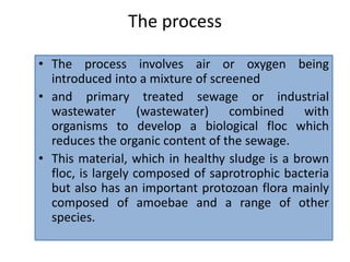 The process
• The process involves air or oxygen being
introduced into a mixture of screened
• and primary treated sewage or industrial
wastewater (wastewater) combined with
organisms to develop a biological floc which
reduces the organic content of the sewage.
• This material, which in healthy sludge is a brown
floc, is largely composed of saprotrophic bacteria
but also has an important protozoan flora mainly
composed of amoebae and a range of other
species.
 