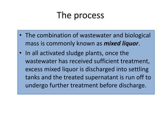 The process
• The combination of wastewater and biological
mass is commonly known as mixed liquor.
• In all activated sludge plants, once the
wastewater has received sufficient treatment,
excess mixed liquor is discharged into settling
tanks and the treated supernatant is run off to
undergo further treatment before discharge.
 