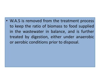 • W.A.S is removed from the treatment process
to keep the ratio of biomass to food supplied
in the wastewater in balance, and is further
treated by digestion, either under anaerobic
or aerobic conditions prior to disposal.
 