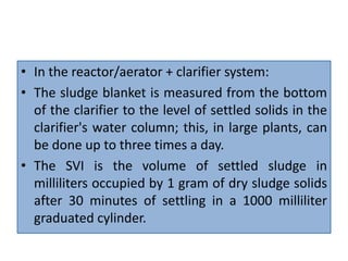 • In the reactor/aerator + clarifier system:
• The sludge blanket is measured from the bottom
of the clarifier to the level of settled solids in the
clarifier's water column; this, in large plants, can
be done up to three times a day.
• The SVI is the volume of settled sludge in
milliliters occupied by 1 gram of dry sludge solids
after 30 minutes of settling in a 1000 milliliter
graduated cylinder.
 