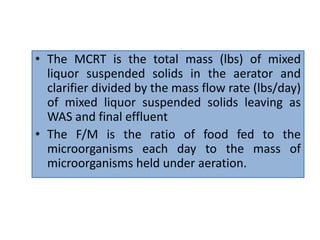 • The MCRT is the total mass (lbs) of mixed
liquor suspended solids in the aerator and
clarifier divided by the mass flow rate (lbs/day)
of mixed liquor suspended solids leaving as
WAS and final effluent
• The F/M is the ratio of food fed to the
microorganisms each day to the mass of
microorganisms held under aeration.
 