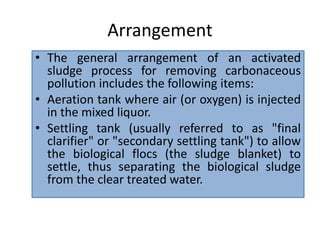 Arrangement
• The general arrangement of an activated
sludge process for removing carbonaceous
pollution includes the following items:
• Aeration tank where air (or oxygen) is injected
in the mixed liquor.
• Settling tank (usually referred to as "final
clarifier" or "secondary settling tank") to allow
the biological flocs (the sludge blanket) to
settle, thus separating the biological sludge
from the clear treated water.
 