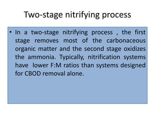 Two-stage nitrifying process
• In a two-stage nitrifying process , the first
stage removes most of the carbonaceous
organic matter and the second stage oxidizes
the ammonia. Typically, nitrification systems
have lower F:M ratios than systems designed
for CBOD removal alone.
 