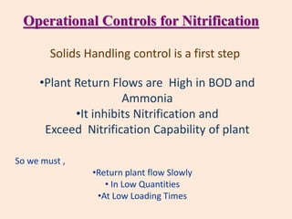 Solids Handling control is a first step
•Plant Return Flows are High in BOD and
Ammonia
•It inhibits Nitrification and
Exceed Nitrification Capability of plant
So we must ,
•Return plant flow Slowly
• In Low Quantities
•At Low Loading Times
Operational Controls for Nitrification
 
