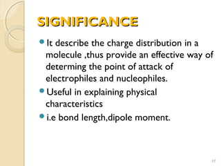 SIGNIFICANCESIGNIFICANCE
It describe the charge distribution in a
molecule ,thus provide an effective way of
determing the point of attack of
electrophiles and nucleophiles.
Useful in explaining physical
characteristics
i.e bond length,dipole moment.
17
 