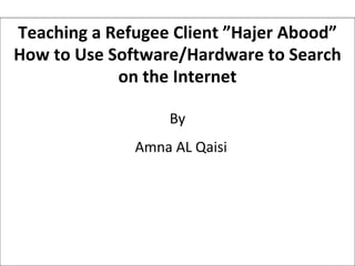 Teaching a Refugee Client ”Hajer Abood” How to Use Software/Hardware to Search on the Internet By Amna AL Qaisi 