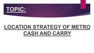 TOPIC:
LOCATION STRATEGY OF METRO
CASH AND CARRY
 