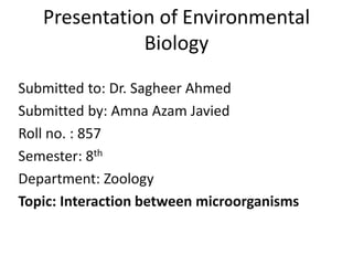 Presentation of Environmental
Biology
Submitted to: Dr. Sagheer Ahmed
Submitted by: Amna Azam Javied
Roll no. : 857
Semester: 8th
Department: Zoology
Topic: Interaction between microorganisms
 