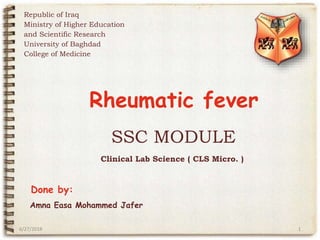 SSC MODULE
Clinical Lab Science ( CLS Micro. )
Done by:
Republic of Iraq
Ministry of Higher Education
and Scientific Research
University of Baghdad
College of Medicine
6/27/2018 1
Rheumatic fever
Amna Easa Mohammed Jafer
 