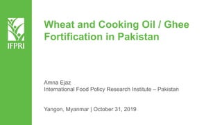 Wheat and Cooking Oil / Ghee
Fortification in Pakistan
Amna Ejaz
International Food Policy Research Institute – Pakistan
Yangon, Myanmar | October 31, 2019
 
