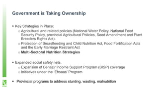 Government is Taking Ownership
 Key Strategies in Place:
o Agricultural and related policies (National Water Policy, National Food
Security Policy, provincial Agricultural Policies, Seed Amendment and Plant
Breeders Rights Act).
o Protection of Breastfeeding and Child Nutrition Act, Food Fortification Acts
and the Early Marriage Restraint Act
o Multi-Sectoral Nutrition Strategies
 Expanded social safety nets.
o Expansion of Benazir Income Support Program (BISP) coverage
o Initiatives under the ‘Ehsaas’ Program
 Provincial programs to address stunting, wasting, malnutrition
 