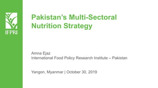 Pakistan’s Multi-Sectoral
Nutrition Strategy
Amna Ejaz
International Food Policy Research Institute – Pakistan
Yangon, Myanmar | October 30, 2019
 
