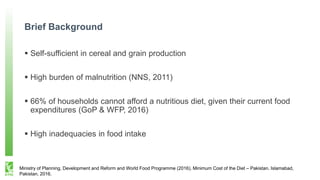 Brief Background
 Self-sufficient in cereal and grain production
 High burden of malnutrition (NNS, 2011)
 66% of households cannot afford a nutritious diet, given their current food
expenditures (GoP & WFP, 2016)
 High inadequacies in food intake
Ministry of Planning, Development and Reform and World Food Programme (2016). Minimum Cost of the Diet – Pakistan. Islamabad,
Pakistan, 2016.
 