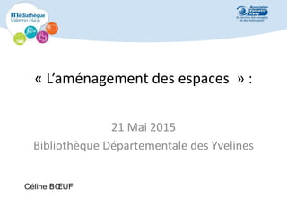 « L’aménagement des espaces » :
21 Mai 2015
Bibliothèque Départementale des Yvelines
Céline BŒUF
 