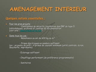 AMENAGEMENT INTERIEUR
Quelques notions essentielles :
 Pour les gros projets :
- Contraintes de sécurité (législation des ERP de type 5,
bibliothèques, archives et centres de documentation
(voir site : www.sitesecurite.com)
 Dans tous les cas :
- Résistance au sol de 600 kg au m²
- Prises électriques en nombre suffisant
(ex : un poste de prêt = 4 prises de courant minimum (unité centrale, écran,
douchette, imprimante)
- Eclairage suffisant
- Chauffage performant (de préférence programmable)
- Sanitaires
 