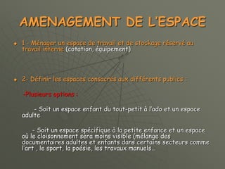 AMENAGEMENT DE L’ESPACE
 1 - Ménager un espace de travail et de stockage réservé au
travail interne (cotation, équipement)
 2- Définir les espaces consacrés aux différents publics :
-Plusieurs options :
- Soit un espace enfant du tout-petit à l’ado et un espace
adulte
- Soit un espace spécifique à la petite enfance et un espace
où le cloisonnement sera moins visible (mélange des
documentaires adultes et enfants dans certains secteurs comme
l’art , le sport, la poésie, les travaux manuels…
 