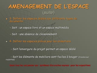 AMENAGEMENT DE L’ESPACE
(suite)
 3- Définir les espaces dédiés aux différents types de
documents :
- Soit : un espace livre et un espace multimédia
- Soit : une absence de cloisonnement
 4- Définir les espaces prévus pour les animations
- Soit l’envergure du projet permet un espace dédié
- Soit les éléments de mobiliers sont faciles à bouger (travées sur
roulettes)
Dans tous les cas penser aux systèmes d’accroches muraux pour les expositions
 