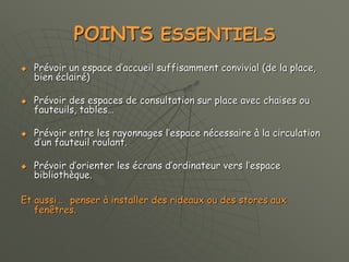 POINTS ESSENTIELS
 Prévoir un espace d’accueil suffisamment convivial (de la place,
bien éclairé)
 Prévoir des espaces de consultation sur place avec chaises ou
fauteuils, tables…
 Prévoir entre les rayonnages l’espace nécessaire à la circulation
d’un fauteuil roulant.
 Prévoir d’orienter les écrans d’ordinateur vers l’espace
bibliothèque.
Et aussi… penser à installer des rideaux ou des stores aux
fenêtres.
 